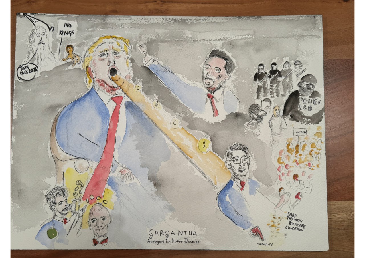 Watercolor titled "Gargantua: Apologies to Honor Daumier." A large trump sits in the middle, mouth open as a golden stream of coins enters/exits his mouth. Elon Musk does a Nazi salute on his right. Investors smilingly accept the coins in the bottom left, a puppet holds the fate of various government programs at the bottom right. Armored police terrorize a lone protestor at the upper right. A ghostly figure next to a No Kings protestor says "Take this 2026".